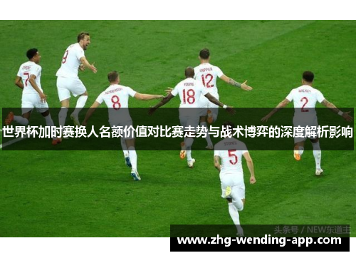 世界杯加时赛换人名额价值对比赛走势与战术博弈的深度解析影响