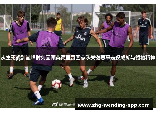 从生死战到巅峰时刻回顾莫德里奇国家队关键赛事表现成就与领袖精神
