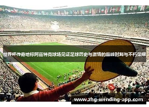 世界杯传奇地标阿茲特克球场见证足球历史与激情的巅峰时刻与不朽荣耀