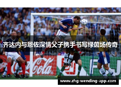 齐达内与恩佐深情父子携手书写绿茵场传奇