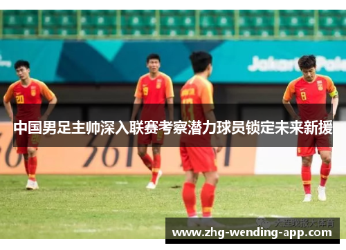 中国男足主帅深入联赛考察潜力球员锁定未来新援