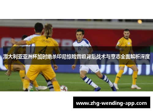 澳大利亚亚洲杯加时绝杀印尼惊险晋级背后战术与意志全面解析深度 澳大利亚亚洲杯加时绝杀印尼惊险晋级背后战术与意志全面解析深度